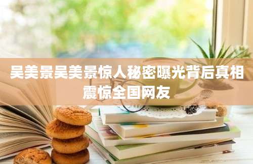 吴美景吴美景惊人秘密曝光背后真相震惊全国网友