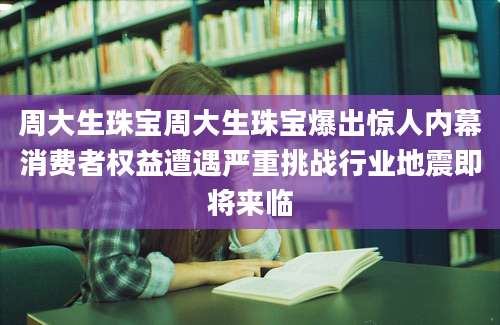 周大生珠宝周大生珠宝爆出惊人内幕消费者权益遭遇严重挑战行业地震即将来临
