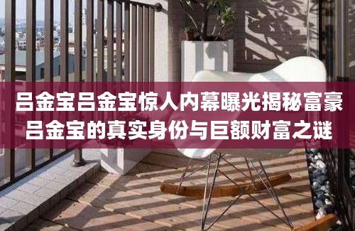 吕金宝吕金宝惊人内幕曝光揭秘富豪吕金宝的真实身份与巨额财富之谜