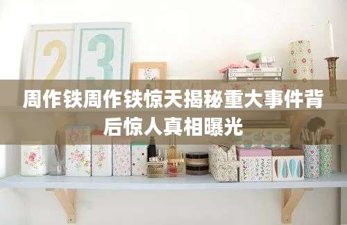 周作铁周作铁惊天揭秘重大事件背后惊人真相曝光