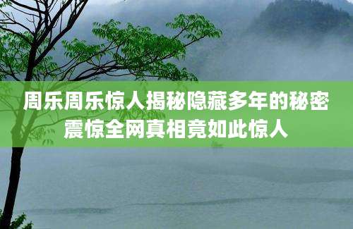 周乐周乐惊人揭秘隐藏多年的秘密震惊全网真相竟如此惊人