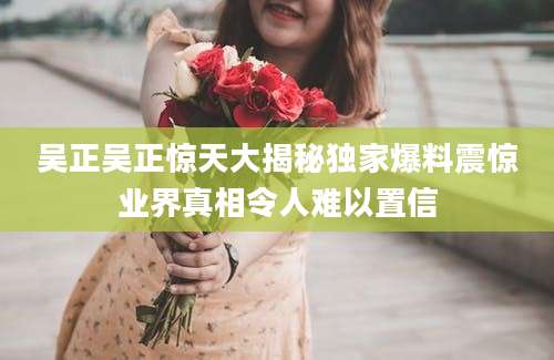 吴正吴正惊天大揭秘独家爆料震惊业界真相令人难以置信