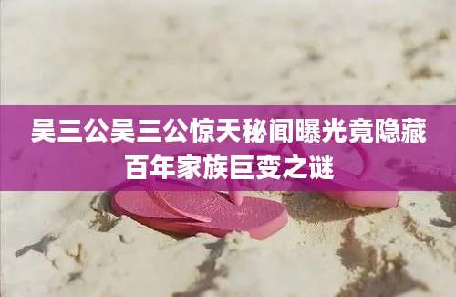 吴三公吴三公惊天秘闻曝光竟隐藏百年家族巨变之谜