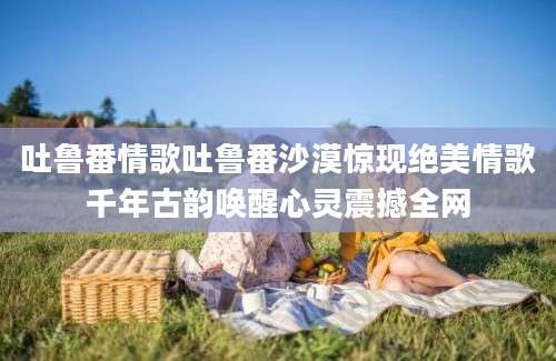 吐鲁番情歌吐鲁番沙漠惊现绝美情歌千年古韵唤醒心灵震撼全网