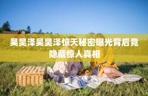 吴昊泽吴昊泽惊天秘密曝光背后竟隐藏惊人真相