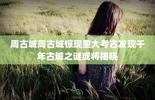 周古城周古城惊现重大考古发现千年古城之谜或将揭晓