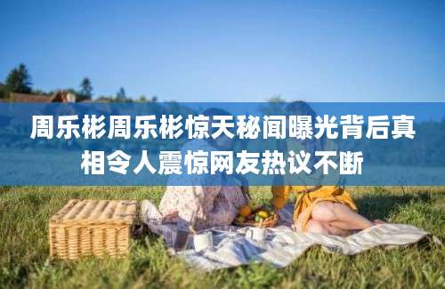 周乐彬周乐彬惊天秘闻曝光背后真相令人震惊网友热议不断