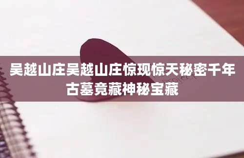 吴越山庄吴越山庄惊现惊天秘密千年古墓竟藏神秘宝藏