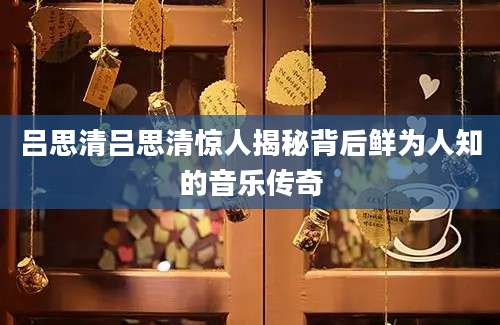 吕思清吕思清惊人揭秘背后鲜为人知的音乐传奇