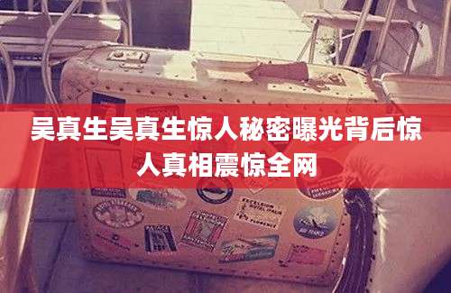 吴真生吴真生惊人秘密曝光背后惊人真相震惊全网