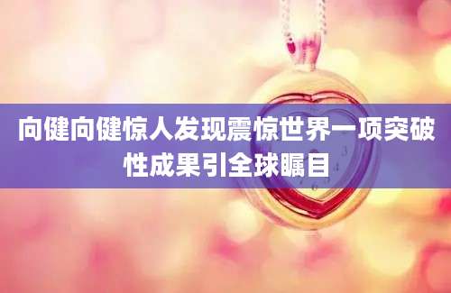 向健向健惊人发现震惊世界一项突破性成果引全球瞩目