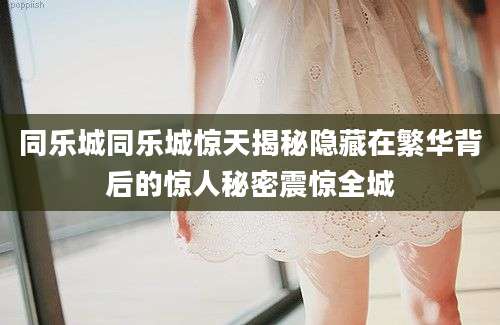 同乐城同乐城惊天揭秘隐藏在繁华背后的惊人秘密震惊全城