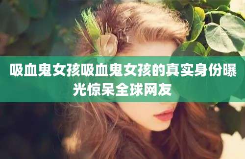 吸血鬼女孩吸血鬼女孩的真实身份曝光惊呆全球网友