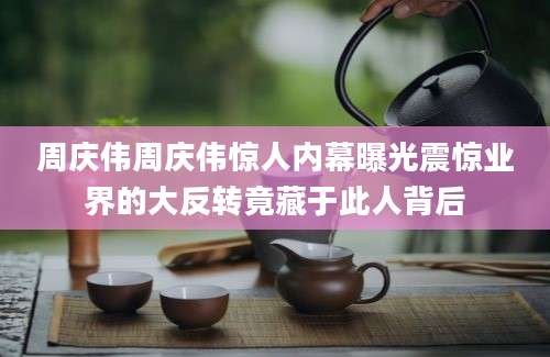 周庆伟周庆伟惊人内幕曝光震惊业界的大反转竟藏于此人背后