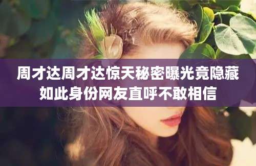 周才达周才达惊天秘密曝光竟隐藏如此身份网友直呼不敢相信