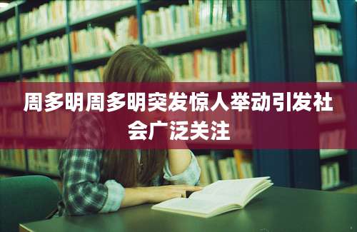 周多明周多明突发惊人举动引发社会广泛关注