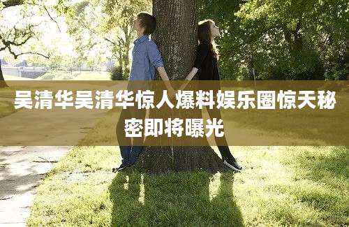 吴清华吴清华惊人爆料娱乐圈惊天秘密即将曝光