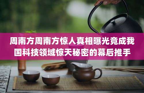 周南方周南方惊人真相曝光竟成我国科技领域惊天秘密的幕后推手
