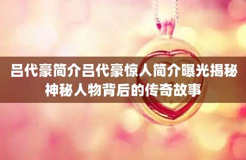吕代豪简介吕代豪惊人简介曝光揭秘神秘人物背后的传奇故事