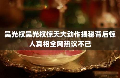 吴光权吴光权惊天大动作揭秘背后惊人真相全网热议不已