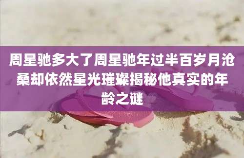 周星驰多大了周星驰年过半百岁月沧桑却依然星光璀璨揭秘他真实的年龄之谜