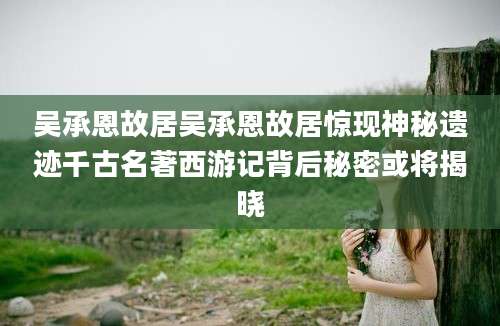 吴承恩故居吴承恩故居惊现神秘遗迹千古名著西游记背后秘密或将揭晓