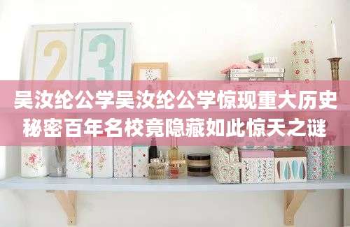 吴汝纶公学吴汝纶公学惊现重大历史秘密百年名校竟隐藏如此惊天之谜