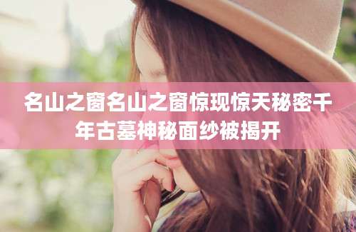 名山之窗名山之窗惊现惊天秘密千年古墓神秘面纱被揭开