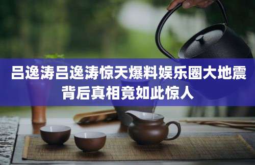 吕逸涛吕逸涛惊天爆料娱乐圈大地震背后真相竟如此惊人