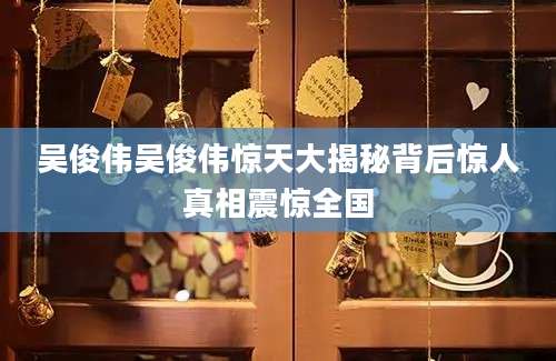吴俊伟吴俊伟惊天大揭秘背后惊人真相震惊全国
