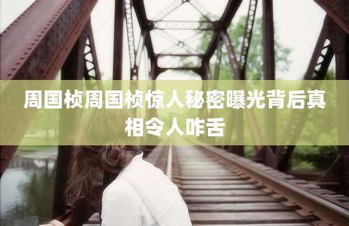 周国桢周国桢惊人秘密曝光背后真相令人咋舌