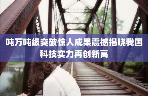 吨万吨级突破惊人成果震撼揭晓我国科技实力再创新高