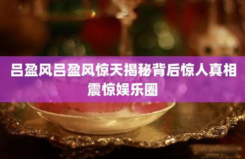 吕盈风吕盈风惊天揭秘背后惊人真相震惊娱乐圈