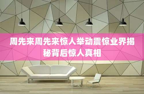 周先来周先来惊人举动震惊业界揭秘背后惊人真相