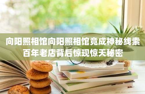 向阳照相馆向阳照相馆竟成神秘线索百年老店背后惊现惊天秘密