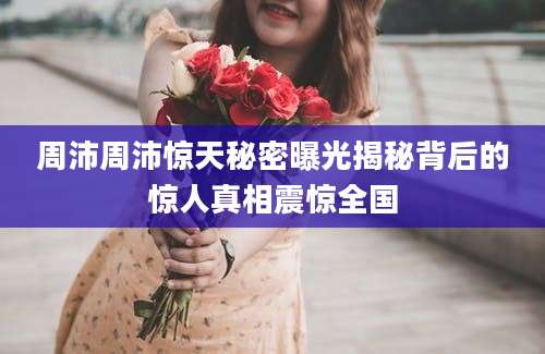 周沛周沛惊天秘密曝光揭秘背后的惊人真相震惊全国