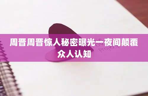 周晋周晋惊人秘密曝光一夜间颠覆众人认知