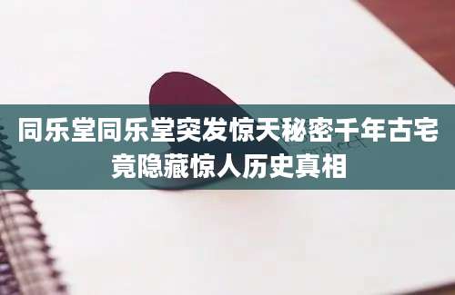 同乐堂同乐堂突发惊天秘密千年古宅竟隐藏惊人历史真相
