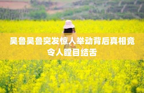 吴鲁吴鲁突发惊人举动背后真相竟令人瞠目结舌