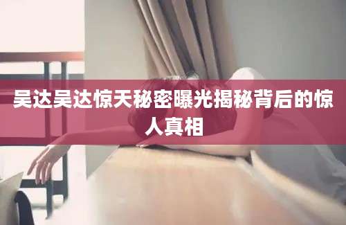 吴达吴达惊天秘密曝光揭秘背后的惊人真相