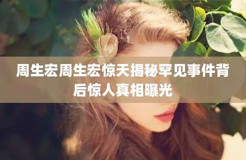 周生宏周生宏惊天揭秘罕见事件背后惊人真相曝光