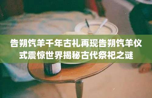 告朔饩羊千年古礼再现告朔饩羊仪式震惊世界揭秘古代祭祀之谜