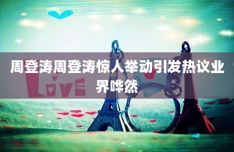 周登涛周登涛惊人举动引发热议业界哗然