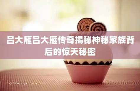 吕大雁吕大雁传奇揭秘神秘家族背后的惊天秘密