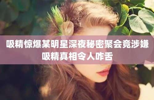 吸精惊爆某明星深夜秘密聚会竟涉嫌吸精真相令人咋舌