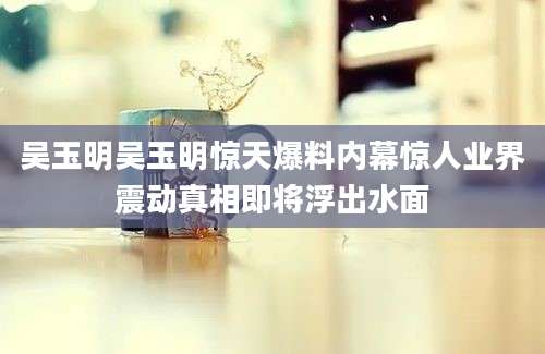 吴玉明吴玉明惊天爆料内幕惊人业界震动真相即将浮出水面