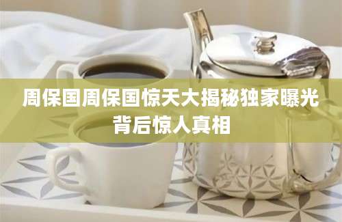 周保国周保国惊天大揭秘独家曝光背后惊人真相
