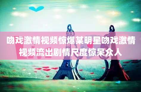 吻戏激情视频惊爆某明星吻戏激情视频流出剧情尺度惊呆众人