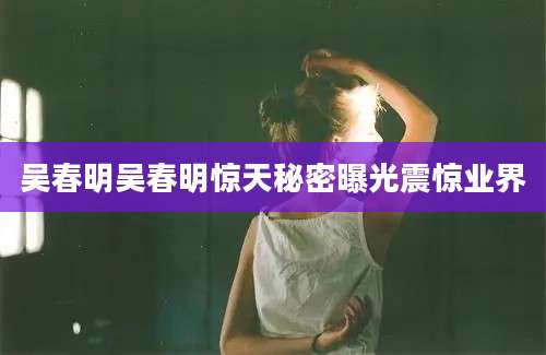 吴春明吴春明惊天秘密曝光震惊业界