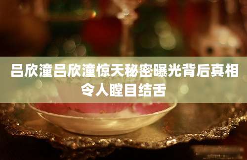 吕欣潼吕欣潼惊天秘密曝光背后真相令人瞠目结舌
